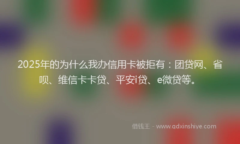 2025年的为什么我办信用卡被拒有：团贷网、省呗、维信卡卡贷、平安i贷、e微贷等。