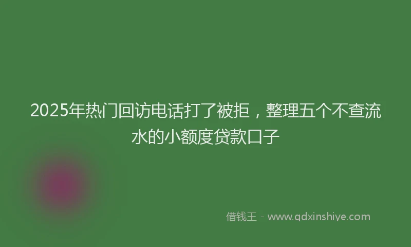 2025年热门回访电话打了被拒，整理五个不查流水的小额度贷款口子