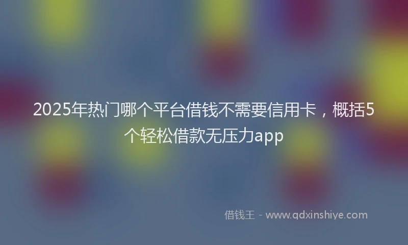 2025年热门哪个平台借钱不需要信用卡，概括5个轻松借款无压力app