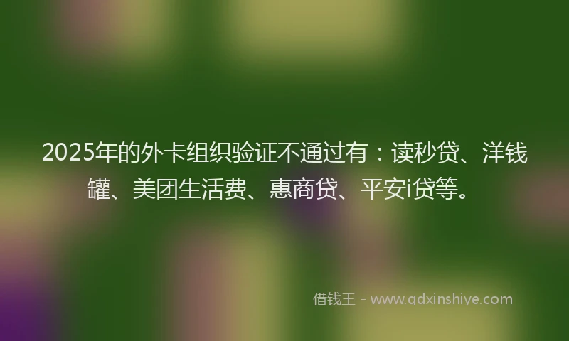 2025年的外卡组织验证不通过有：读秒贷、洋钱罐、美团生活费、惠商贷、平安i贷等。