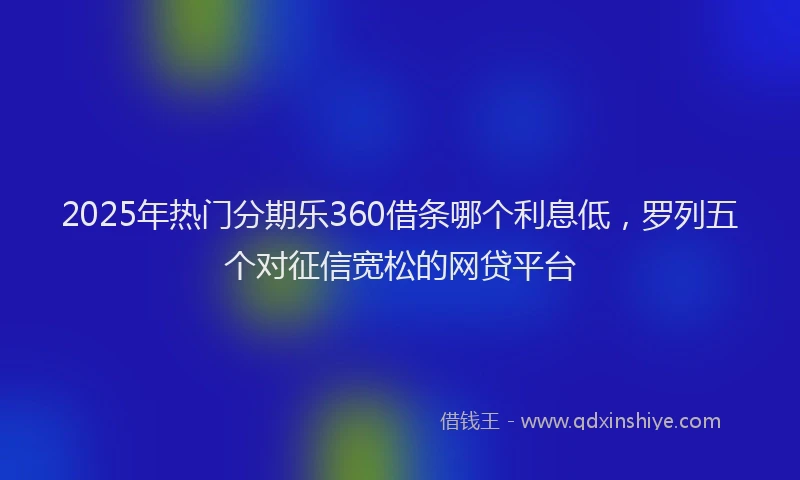 2025年热门分期乐360借条哪个利息低，罗列五个对征信宽松的网贷平台