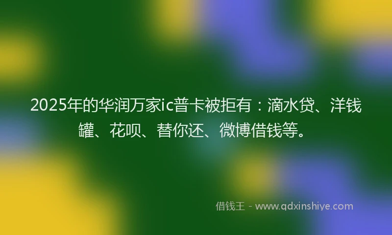 2025年的华润万家ic普卡被拒有：滴水贷、洋钱罐、花呗、替你还、微博借钱等。