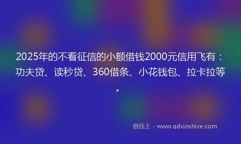 2025年的不看征信的小额借钱2000元信用飞有：功夫贷、读秒贷、360借条、小花钱包、拉卡拉等。