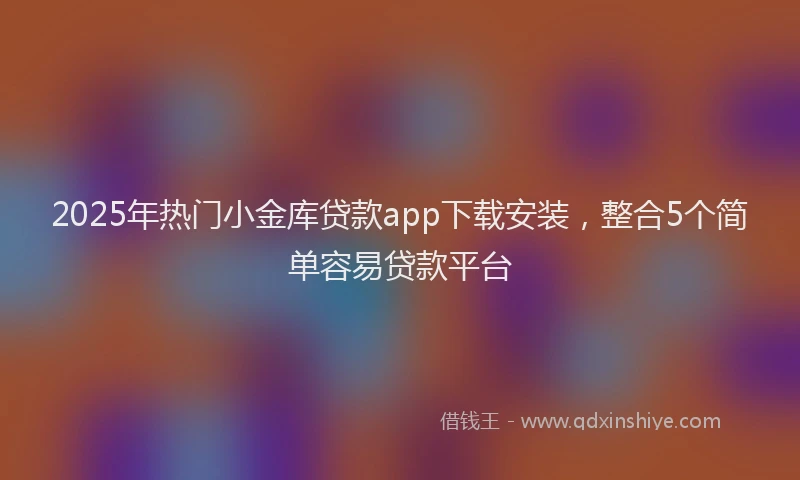 2025年热门小金库贷款app下载安装，整合5个简单容易贷款平台