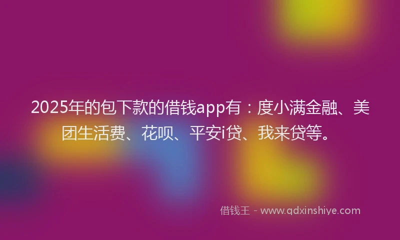 2025年的包下款的借钱app有：度小满金融、美团生活费、花呗、平安i贷、我来贷等。