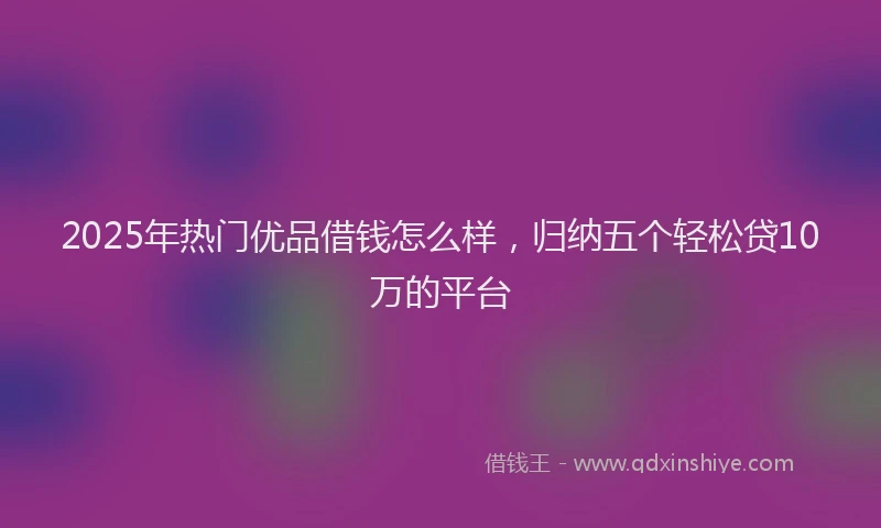 2025年热门优品借钱怎么样，归纳五个轻松贷10万的平台