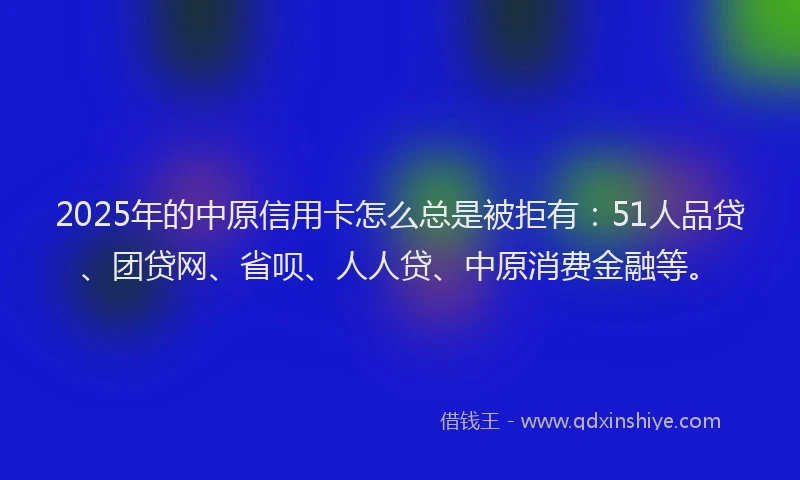 2025年的中原信用卡怎么总是被拒有：51人品贷、团贷网、省呗、人人贷、中原消费金融等。