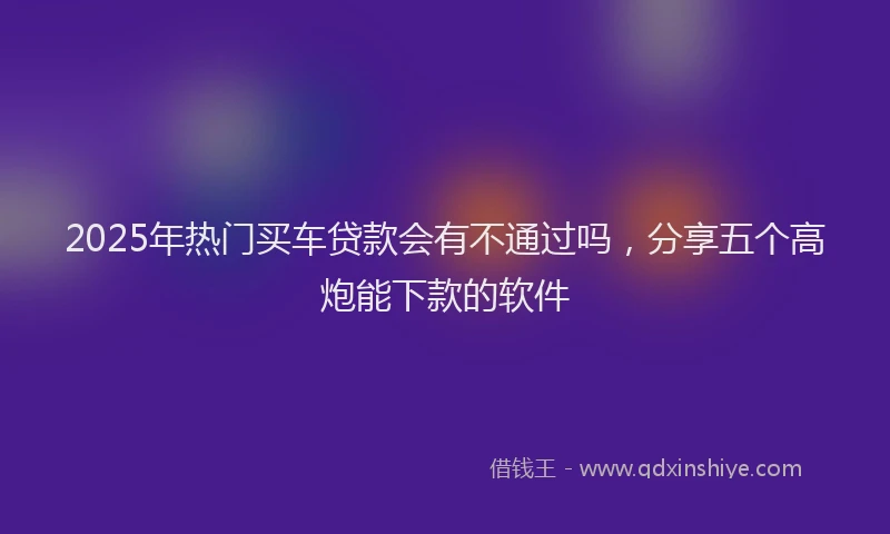 2025年热门买车贷款会有不通过吗，分享五个高炮能下款的软件