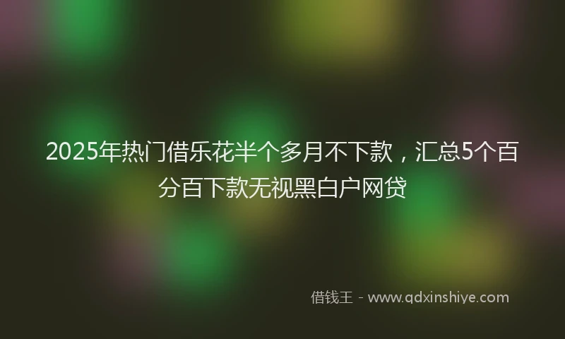 2025年热门借乐花半个多月不下款，汇总5个百分百下款无视黑白户网贷