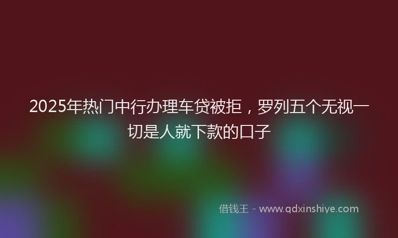 2025年热门中行办理车贷被拒，罗列五个无视一切是人就下款的口子