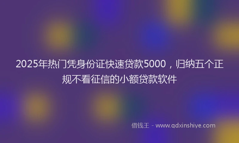 2025年热门凭身份证快速贷款5000，归纳五个正规不看征信的小额贷款软件