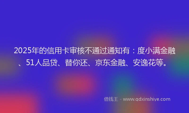 2025年的信用卡审核不通过通知有：度小满金融、51人品贷、替你还、京东金融、安逸花等。