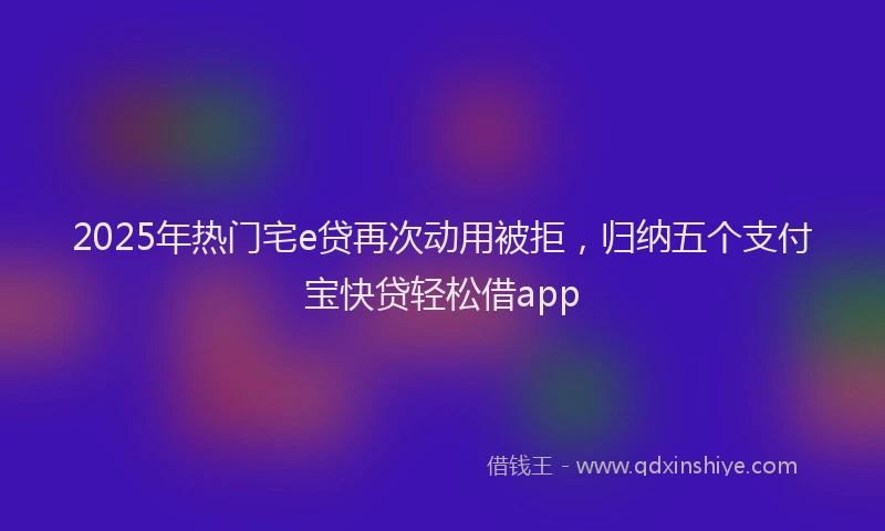 2025年热门宅e贷再次动用被拒，归纳五个支付宝快贷轻松借app