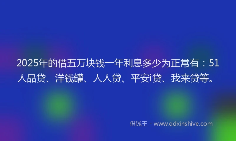 2025年的借五万块钱一年利息多少为正常有：51人品贷、洋钱罐、人人贷、平安i贷、我来贷等。