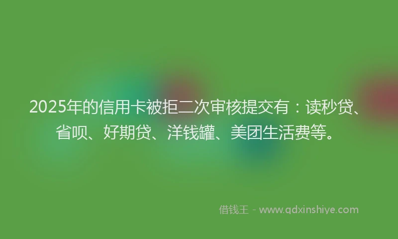 2025年的信用卡被拒二次审核提交有：读秒贷、省呗、好期贷、洋钱罐、美团生活费等。