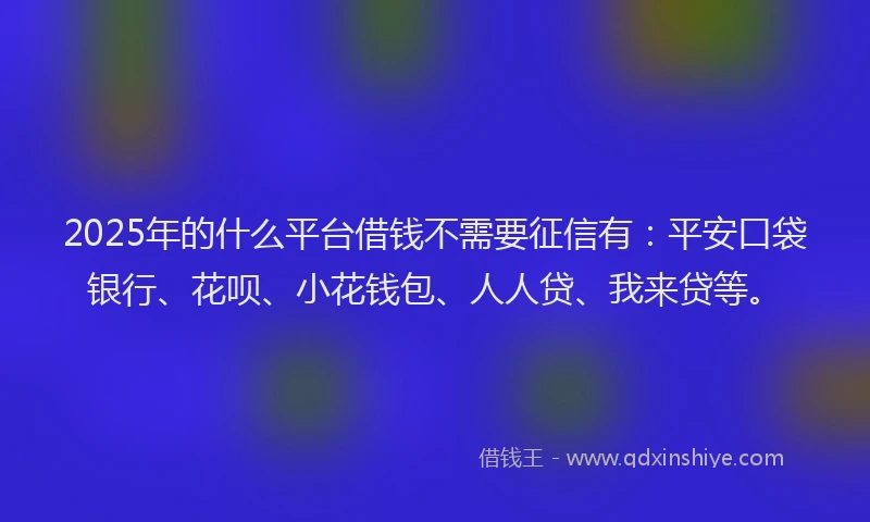 2025年的什么平台借钱不需要征信有：平安口袋银行、花呗、小花钱包、人人贷、我来贷等。
