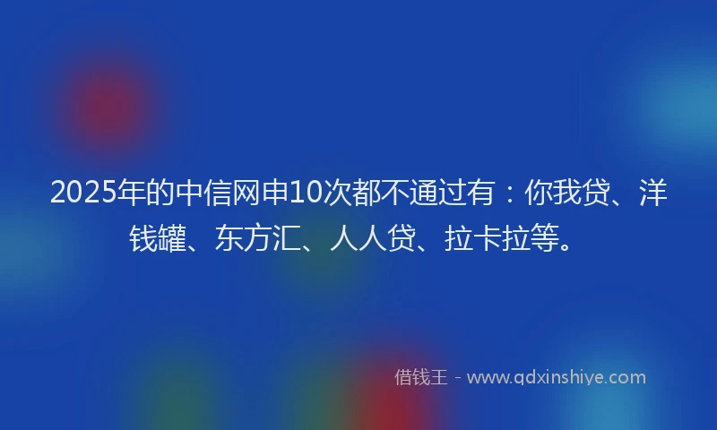 2025年的中信网申10次都不通过有：你我贷、洋钱罐、东方汇、人人贷、拉卡拉等。