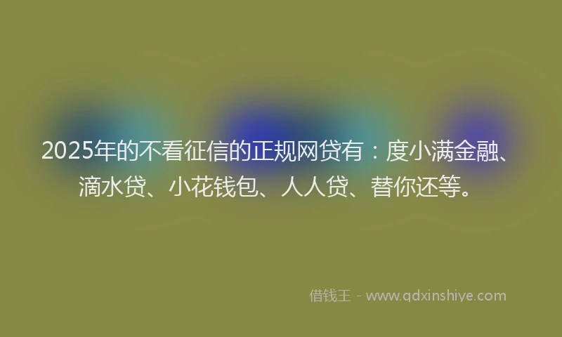 2025年的不看征信的正规网贷有：度小满金融、滴水贷、小花钱包、人人贷、替你还等。