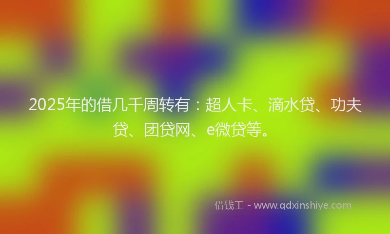 2025年的借几千周转有：超人卡、滴水贷、功夫贷、团贷网、e微贷等。