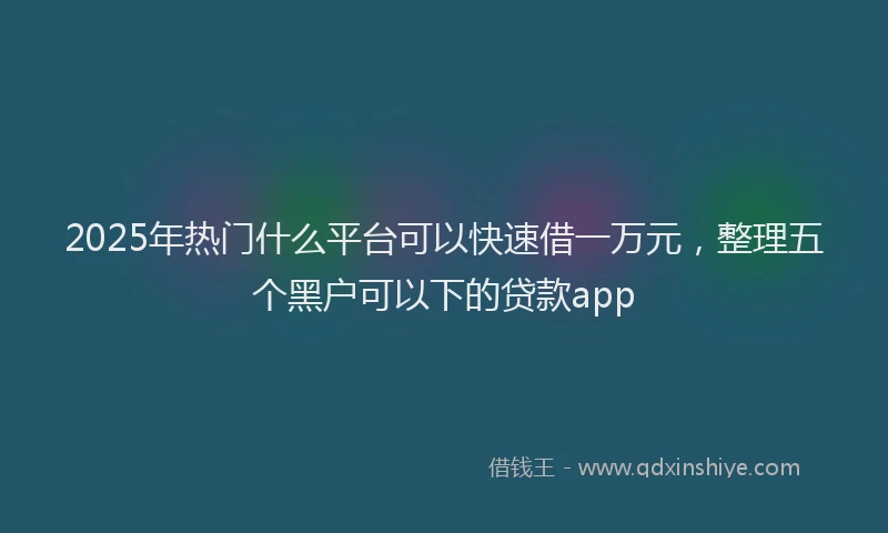 2025年热门什么平台可以快速借一万元，整理五个黑户可以下的贷款app