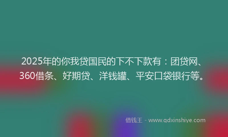 2025年的你我贷国民的下不下款有：团贷网、360借条、好期贷、洋钱罐、平安口袋银行等。