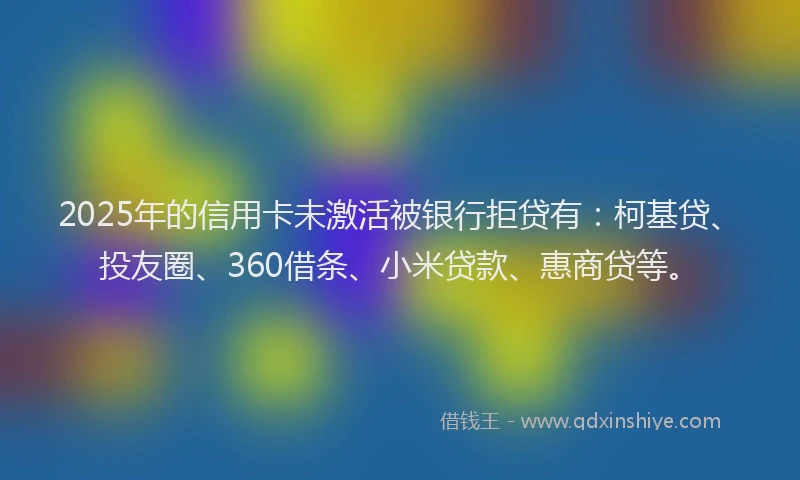 2025年的信用卡未激活被银行拒贷有：柯基贷、投友圈、360借条、小米贷款、惠商贷等。