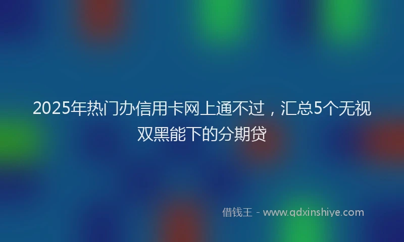 2025年热门办信用卡网上通不过，汇总5个无视双黑能下的分期贷