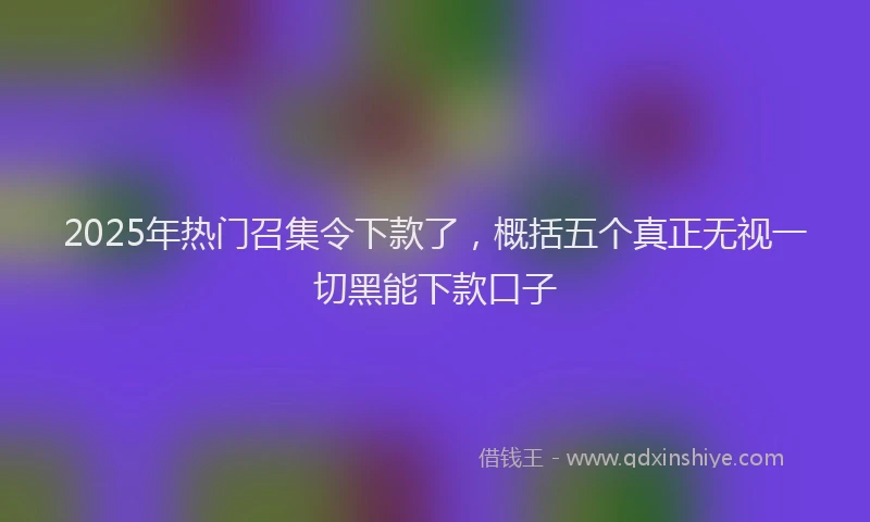 2025年热门召集令下款了，概括五个真正无视一切黑能下款口子