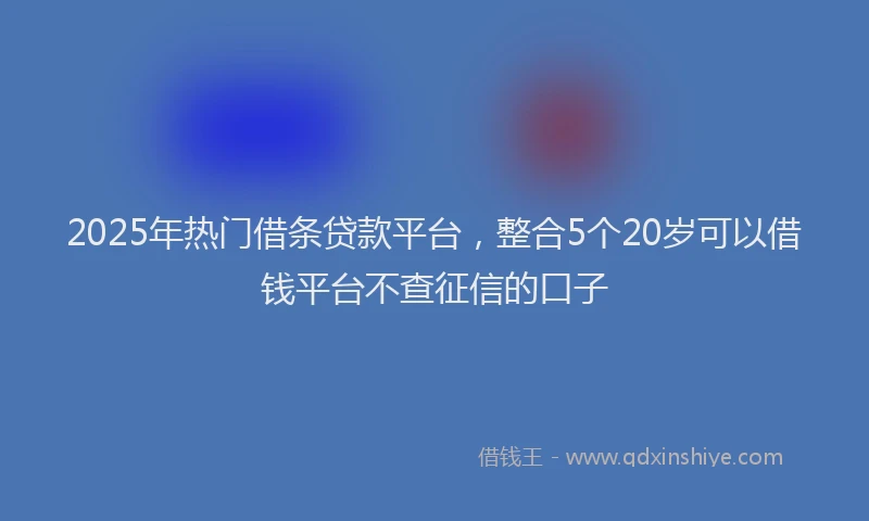 2025年热门借条贷款平台，整合5个20岁可以借钱平台不查征信的口子
