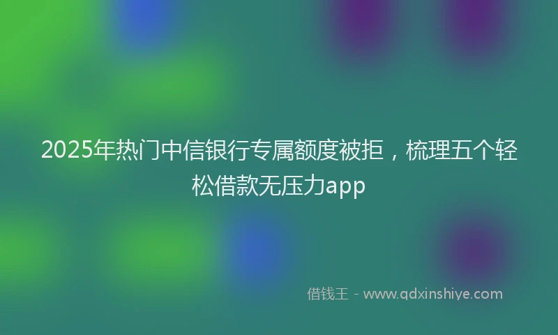 2025年热门中信银行专属额度被拒，梳理五个轻松借款无压力app
