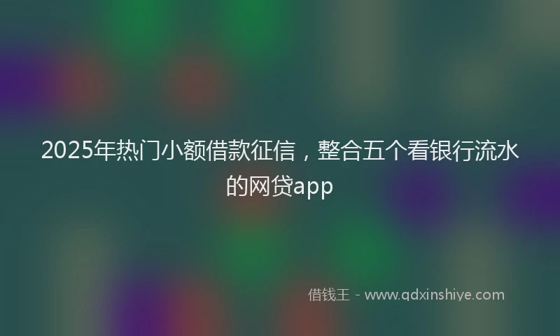 2025年热门小额借款征信，整合五个看银行流水的网贷app