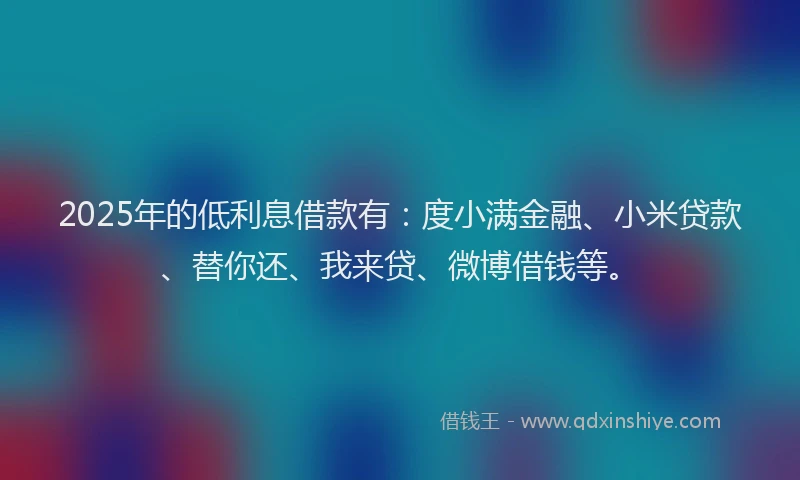 2025年的低利息借款有：度小满金融、小米贷款、替你还、我来贷、微博借钱等。