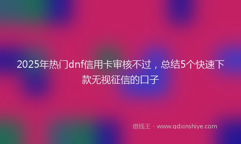 2025年热门dnf信用卡审核不过，总结5个快速下款无视征信的口子