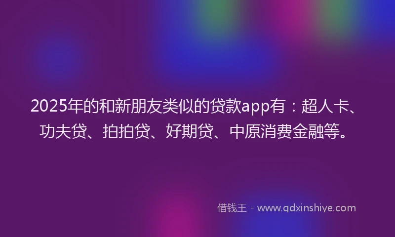 2025年的和新朋友类似的贷款app有：超人卡、功夫贷、拍拍贷、好期贷、中原消费金融等。