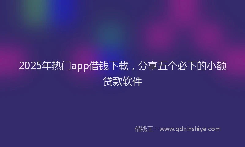 2025年热门app借钱下载，分享五个必下的小额贷款软件