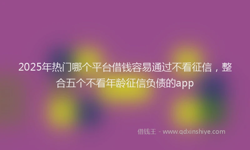 2025年热门哪个平台借钱容易通过不看征信，整合五个不看年龄征信负债的app
