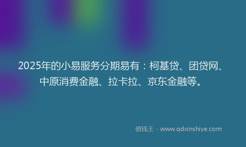 2025年的小易服务分期易有：柯基贷、团贷网、中原消费金融、拉卡拉、京东金融等。