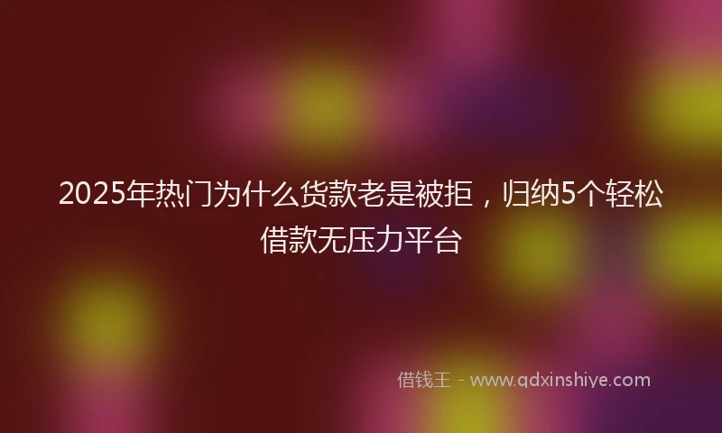 2025年热门为什么货款老是被拒，归纳5个轻松借款无压力平台