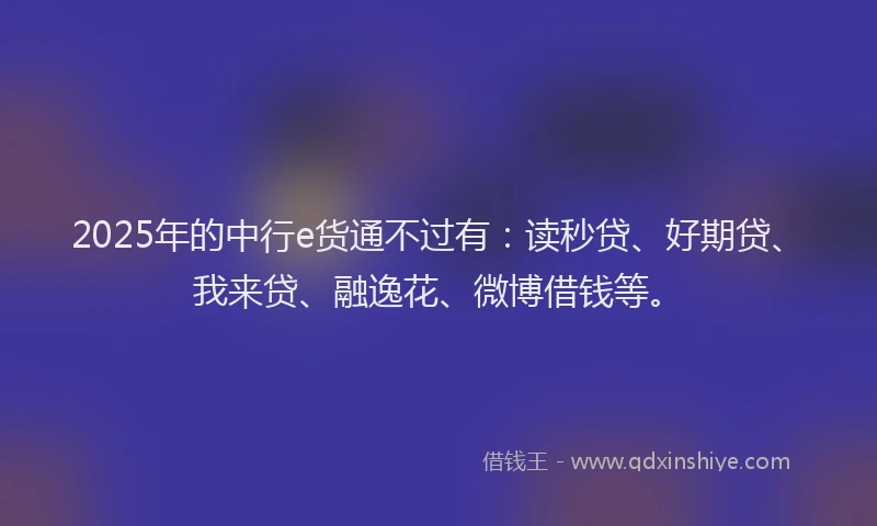 2025年的中行e货通不过有：读秒贷、好期贷、我来贷、融逸花、微博借钱等。