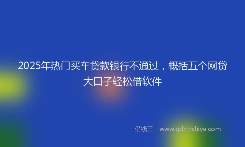 2025年热门买车贷款银行不通过，概括五个网贷大口子轻松借软件