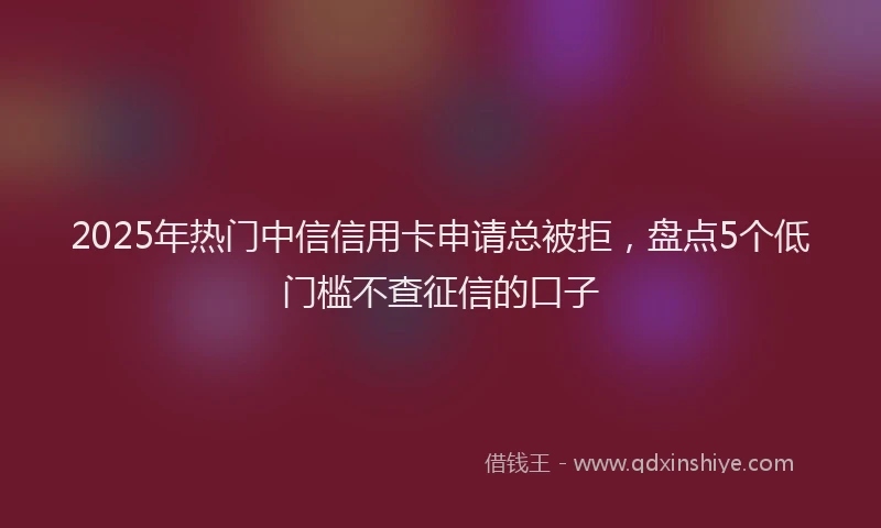 2025年热门中信信用卡申请总被拒，盘点5个低门槛不查征信的口子