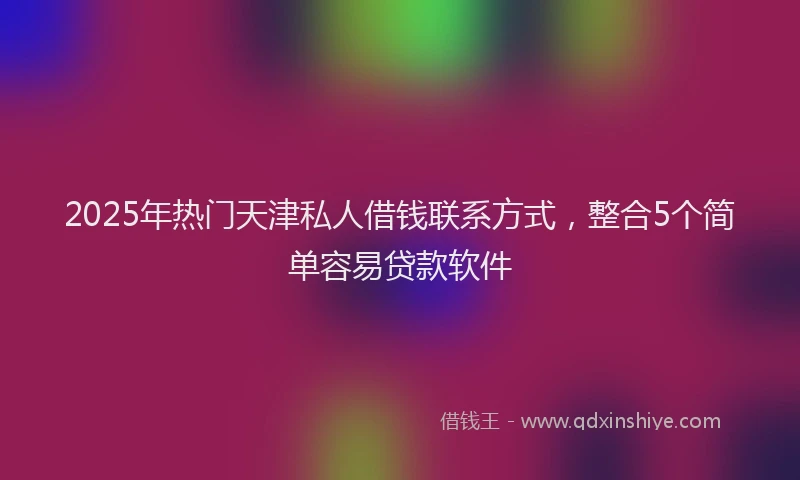 2025年热门天津私人借钱联系方式，整合5个简单容易贷款软件