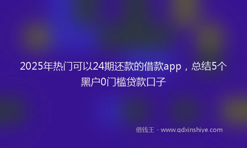 2025年热门可以24期还款的借款app，总结5个黑户0门槛贷款口子