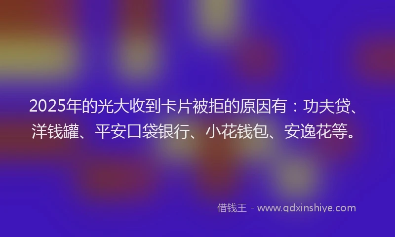 2025年的光大收到卡片被拒的原因有：功夫贷、洋钱罐、平安口袋银行、小花钱包、安逸花等。