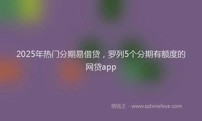 2025年热门分期易借贷，罗列5个分期有额度的网贷app