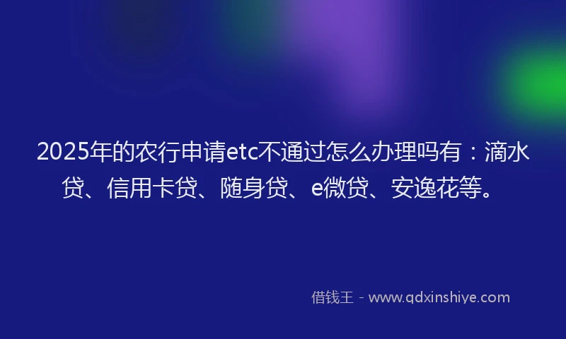 2025年的农行申请etc不通过怎么办理吗有：滴水贷、信用卡贷、随身贷、e微贷、安逸花等。