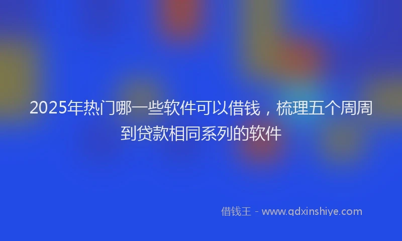 2025年热门哪一些软件可以借钱，梳理五个周周到贷款相同系列的软件