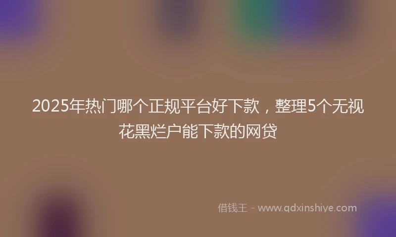 2025年热门哪个正规平台好下款，整理5个无视花黑烂户能下款的网贷