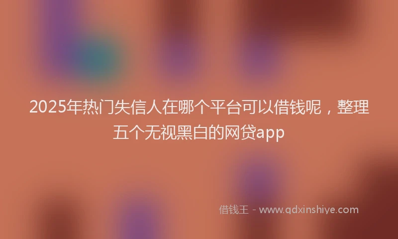 2025年热门失信人在哪个平台可以借钱呢，整理五个无视黑白的网贷app