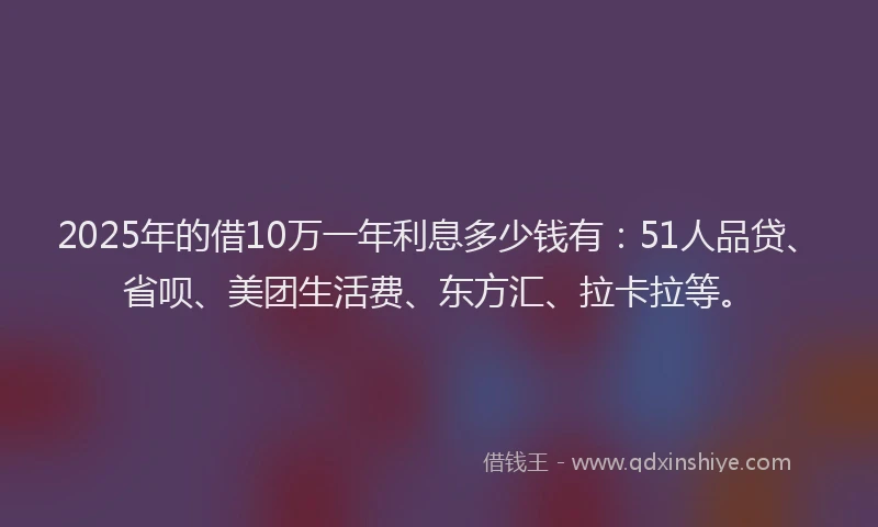 2025年的借10万一年利息多少钱有：51人品贷、省呗、美团生活费、东方汇、拉卡拉等。